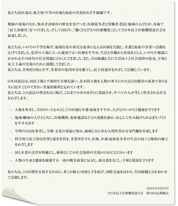 私たち民医連は、無差別・平等の医療と福祉の実現をめざす組織です。 戦後の荒廃のなか、無産者診療所の歴史を受けつぎ、医療従事者と労働者・農民・地域の人びとが、各地で「民主診療所」をつくりました。そして1953年、「働くひとびとの医療機関」として全日本民主医療機関連合会を結成しました。 私たちは、いのちの平等を掲げ、地域住民の切実な要求に応える医療を実践し、介護と福祉の事業へ活動を広げてきました。患者の立場に立った親切でよい医療をすすめ、生活と労働から疾病をとらえ、いのちや健康にかかわるその時代の社会問題にとりくんできました。また、共同組織と共に生活向上と社会保障の拡充、平和と民主主義の実現のために運動してきました。 私たちは、営利を目的とせず、事業所の集団所有を確立し、民主的運営をめざして活動しています。 日本国憲法は、国民主権と平和的生存権を謳い、基本的人権を人類の多年にわたる自由獲得の成果であり永久に侵すことのできない普遍的権利と定めています。 私たちは、この憲法の理念を高く掲げ、これまでの歩みをさらに発展させ、すべての人が等しく尊重される社会をめざします。 一. 人権を尊重し、共同のいとなみとしての医療と介護・福祉をすすめ、人びとのいのちと健康を守ります 一. 地域・職域の人びとと共に、医療機関、福祉施設などとの連携を強め、安心して住み続けられるまちづくりをすすめます 一. 学問の自由を尊重し、学術・文化の発展に努め、地域と共に歩む人間性豊かな専門職を育成します 一. 科学的で民主的な管理と運営を貫き、事業所を守り、医療、介護・福祉従事者の生活の向上と権利の確立をめざします 一. 国と企業の責任を明確にし、権利としての社会保障の実現のためにたたかいます 一. 人類の生命と健康を破壊する一切の戦争政策に反対し、核兵器をなくし、平和と環境を守ります 私たちは、この目標を実現するために、多くの個人・団体と手を結び、国際交流をはかり、共同組織と力をあわせて活動します。 2010年2月27日 全日本民主医療機関連合会 第39回定期総会